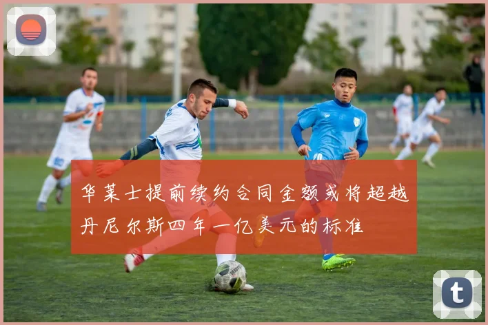 华莱士提前续约合同金额或将超越丹尼尔斯四年一亿美元的标准