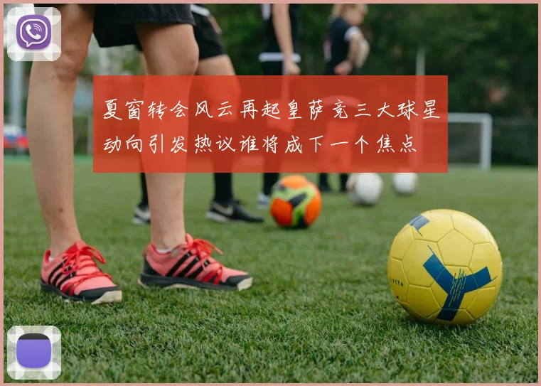 夏窗转会风云再起皇萨竞三大球星动向引发热议谁将成下一个焦点