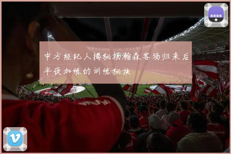 中方经纪人揭秘杨瀚森客场归来后半夜加练的训练秘诀