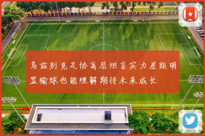 乌兹别克足协高层坦言实力差距明显输球也能理解期待未来成长