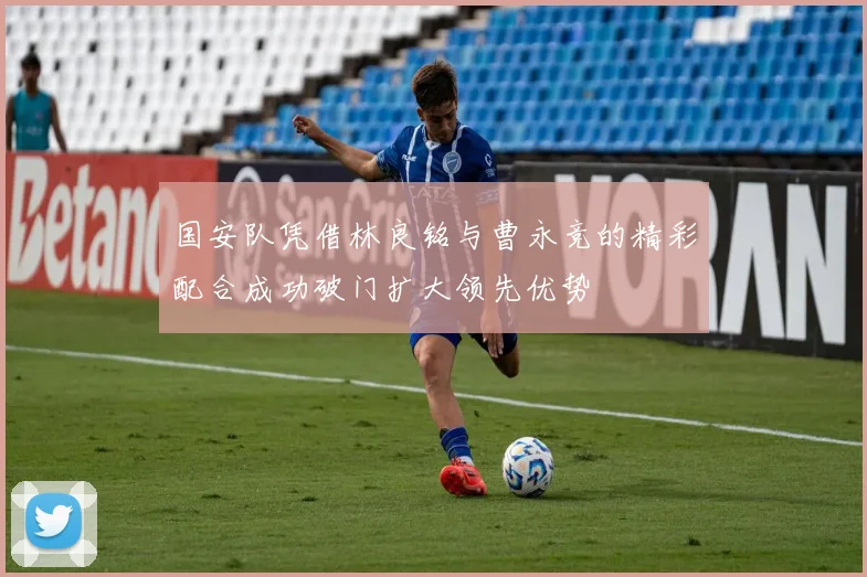 国安队凭借林良铭与曹永竞的精彩配合成功破门扩大领先优势