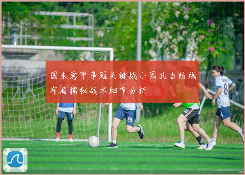 国米意甲争冠关键战小因扎吉防线布局揭秘战术细节分析