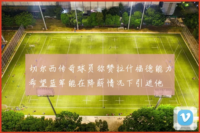 切尔西传奇球员称赞拉什福德能力希望蓝军能在降薪情况下引进他