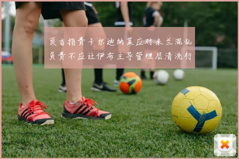 莫吉指责卡尔迪纳莱应对米兰混乱负责不应让伊布主导管理层清洗行动