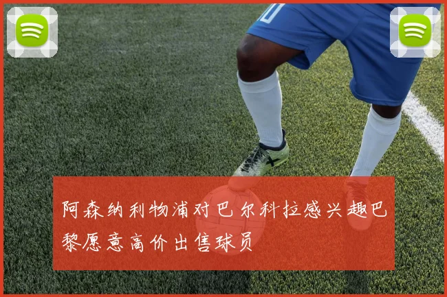 阿森纳利物浦对巴尔科拉感兴趣巴黎愿意高价出售球员