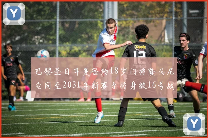 巴黎圣日耳曼签约18岁门将隆戈尼合同至2031年新赛季将身披16号战袍