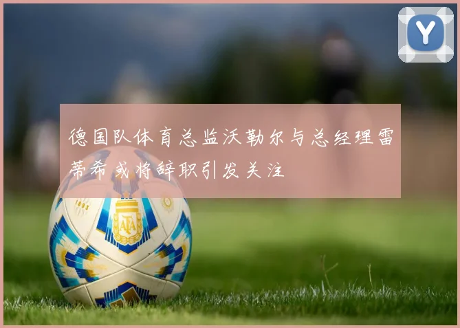 德国队体育总监沃勒尔与总经理雷蒂希或将辞职引发关注