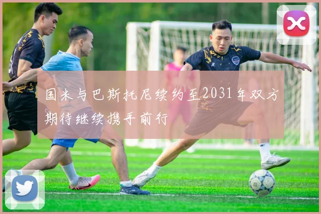 国米与巴斯托尼续约至2031年双方期待继续携手前行