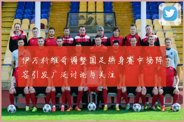 伊万科维奇调整国足热身赛中场阵容引发广泛讨论与关注