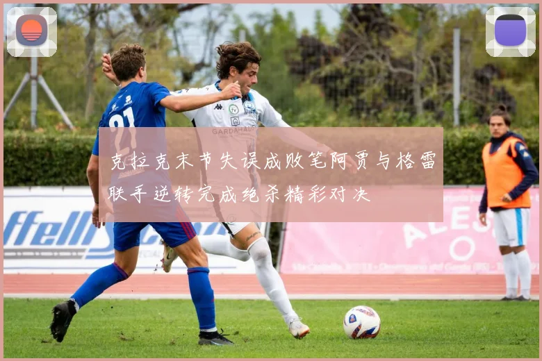 克拉克末节失误成败笔阿贾与格雷联手逆转完成绝杀精彩对决